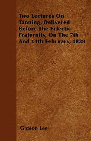 Two Lectures On Tanning, Delivered Before The Eclectic Fraternity, On The 7th And 14th February, 1838 de Gideon Lee