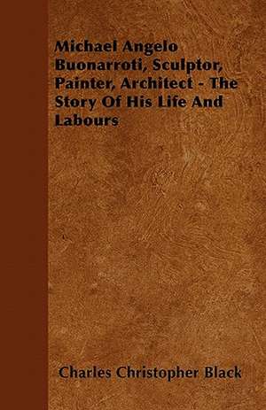 Michael Angelo Buonarroti, Sculptor, Painter, Architect - The Story Of His Life And Labours de Charles Christopher Black