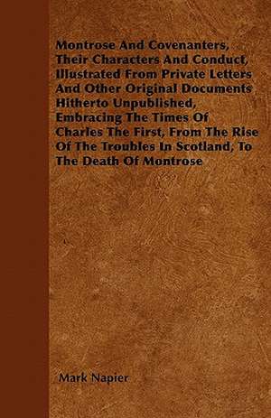 Montrose And Covenanters, Their Characters And Conduct, Illustrated From Private Letters And Other Original Documents Hitherto Unpublished, Embracing The Times Of Charles The First, From The Rise Of The Troubles In Scotland, To The Death Of Montrose de Mark Napier