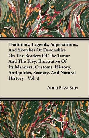 Traditions, Legends, Superstitions, and Sketches of Devonshire on the Borders of the Tamar and the Tavy, Illustrative of Its Manners, Customs, History de Anna Eliza Kempe Stothard Bray