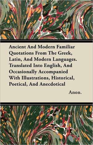 Ancient And Modern Familiar Quotations From The Greek, Latin, And Modern Languages. Translated Into English, And Occasionally Accompanied With Illustrations, Historical, Poetical, And Anecdotical de Anon.