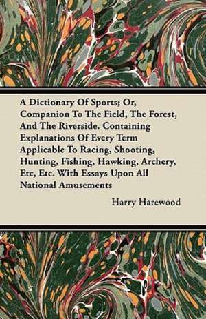 A Dictionary Of Sports; Or, Companion To The Field, The Forest, And The Riverside. Containing Explanations Of Every Term Applicable To Racing, Shooting, Hunting, Fishing, Hawking, Archery, Etc, Etc. With Essays Upon All National Amusements de Harry Harewood