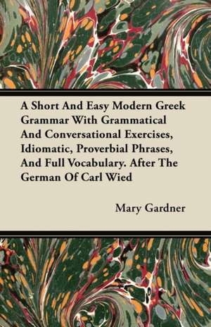 A Short And Easy Modern Greek Grammar With Grammatical And Conversational Exercises, Idiomatic, Proverbial Phrases, And Full Vocabulary. After The German Of Carl Wied de Mary Gardner