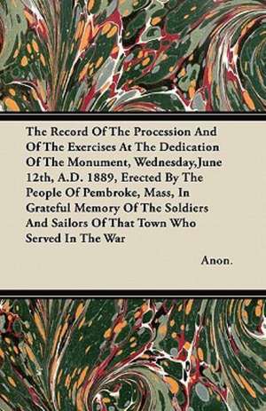 The Record Of The Procession And Of The Exercises At The Dedication Of The Monument, Wednesday,June 12th, A.D. 1889, Erected By The People Of Pembroke, Mass, In Grateful Memory Of The Soldiers And Sailors Of That Town Who Served In The War de Anon.