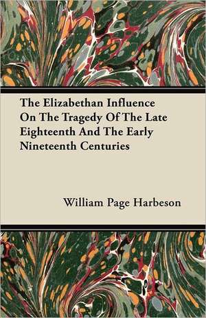 The Elizabethan Influence On The Tragedy Of The Late Eighteenth And The Early Nineteenth Centuries de William Page Harbeson