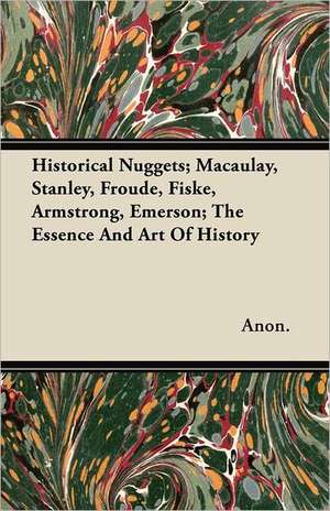 Historical Nuggets; Macaulay, Stanley, Froude, Fiske, Armstrong, Emerson; The Essence And Art Of History de Anon.