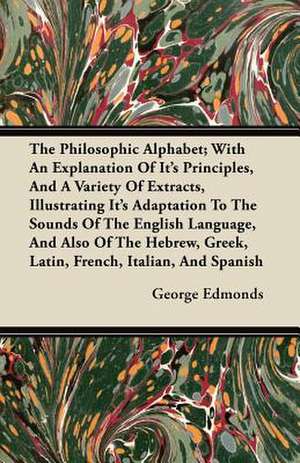 The Philosophic Alphabet; With An Explanation Of Its Principles, And A Variety Of Extracts, Illustrating Its Adaptation To The Sounds Of The English Language, And Also Of The Hebrew, Greek, Latin, French, Italian, And Spanish de George Edmonds