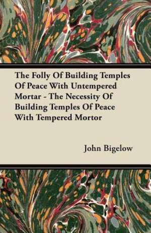 The Folly Of Building Temples Of Peace With Untempered Mortar - The Necessity Of Building Temples Of Peace With Tempered Mortor de John Bigelow