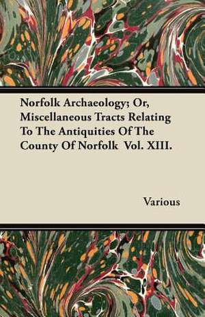 Norfolk Archaeology; Or, Miscellaneous Tracts Relating to the Antiquities of the County of Norfolk Vol. XIII. de Various