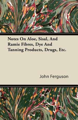 Notes On Aloe, Sisal, And Ramie Fibres, Dye And Tanning Products, Drugs, Etc. de John Ferguson