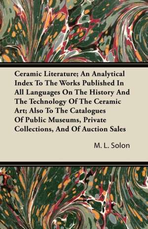 Ceramic Literature; An Analytical Index To The Works Published In All Languages On The History And The Technology Of The Ceramic Art; Also To The Catalogues Of Public Museums, Private Collections, And Of Auction Sales de M. L. Solon