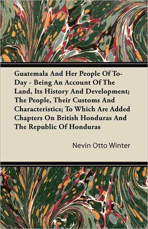 Guatemala And Her People Of To-Day - Being An Account Of The Land, Its History And Development; The People, Their Customs And Characteristics; To Which Are Added Chapters On British Honduras And The Republic Of Honduras de Nevin Otto Winter