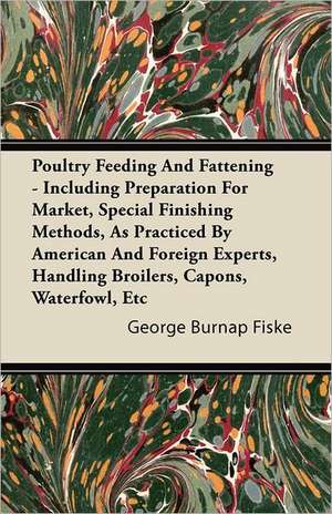 Poultry Feeding And Fattening - Including Preparation For Market, Special Finishing Methods, As Practiced By American And Foreign Experts, Handling Broilers, Capons, Waterfowl, Etc de George Burnap Fiske