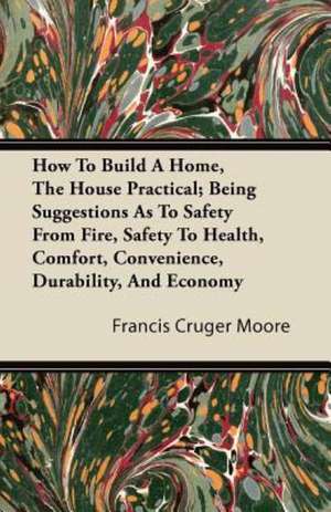 How To Build A Home, The House Practical; Being Suggestions As To Safety From Fire, Safety To Health, Comfort, Convenience, Durability, And Economy de Francis Cruger Moore