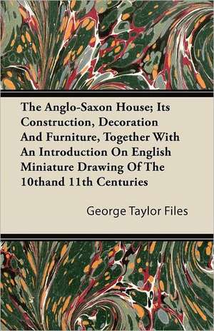 The Anglo-Saxon House; Its Construction, Decoration And Furniture, Together With An Introduction On English Miniature Drawing Of The 10th and 11th Centuries de George Taylor Files