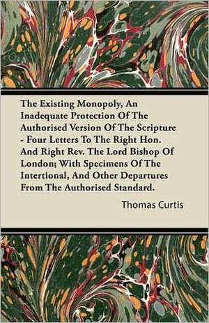 The Existing Monopoly, An Inadequate Protection Of The Authorised Version Of The Scripture - Four Letters To The Right Hon. And Right Rev. The Lord Bishop Of London; With Specimens Of The Intentional, And Other Departures From The Authorised Standard. de Thomas Curtis