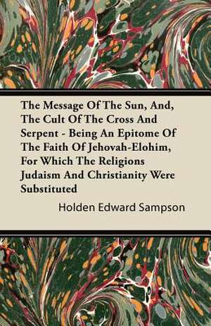 The Message of the Sun, And, the Cult of the Cross and Serpent - Being an Epitome of the Faith of Jehovah-Elohim, for Which the Religions Judaism and de Holden Edward Sampson