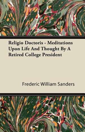 Religio Doctoris - Meditations Upon Life and Thought by a Retired College President de Frederic William Sanders