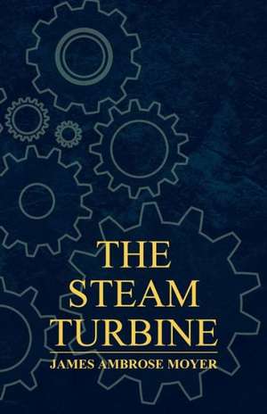 The Steam Turbine - A Practical and Theoretical Treatise for Engineers and Designers, Including a Discussion of the Gas Turbine de James Ambrose Moyer