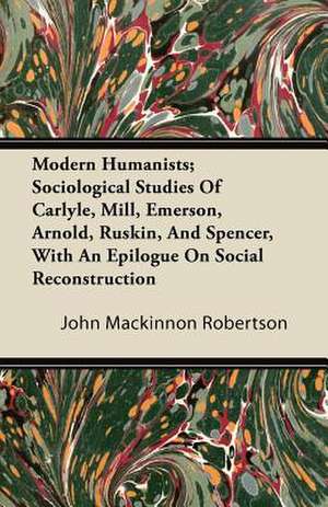 Modern Humanists; Sociological Studies Of Carlyle, Mill, Emerson, Arnold, Ruskin, And Spencer, With An Epilogue On Social Reconstruction de John Mackinnon Robertson