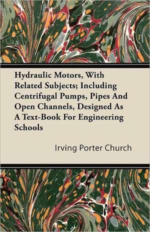 Hydraulic Motors, with Related Subjects; Including Centrifugal Pumps, Pipes and Open Channels, Designed as a Text-Book for Engineering Schools de Irving Porter Church