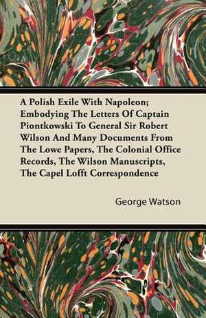 A Polish Exile with Napoleon; Embodying the Letters of Captain Piontkowski to General Sir Robert Wilson and Many Documents from the Lowe Papers, the de George Watson