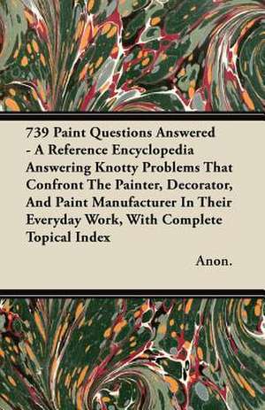 739 Paint Questions Answered - A Reference Encyclopedia Answering Knotty Problems That Confront The Painter, Decorator, And Paint Manufacturer In Their Everyday Work, With Complete Topical Index de Anon.