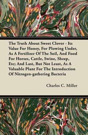 The Truth About Sweet Clover - Its Value For Honey, For Plowing Under, As A Fertilizer Of The Soil, And Food For Horses, Cattle, Swine, Sheep, Etc; And Last, But Not Least, As A Valuable Plant For The Introduction Of Nitrogen-gathering Bacteria de Charles C. Miller