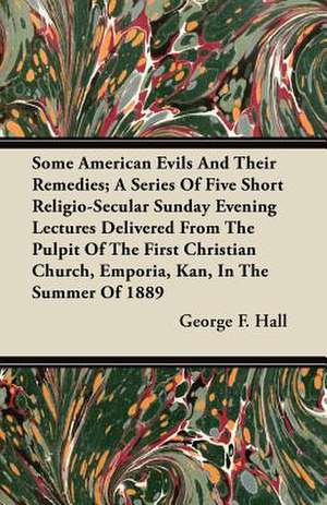 Some American Evils and Their Remedies; A Series of Five Short Religio-Secular Sunday Evening Lectures Delivered from the Pulpit of the First Christia de George F. Hall