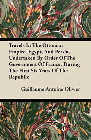 Travels in the Ottoman Empire, Egypt, and Persia, Undertaken by Order of the Government of France, During the First Six Years of the Republic de Guillaume Antoine Olivier