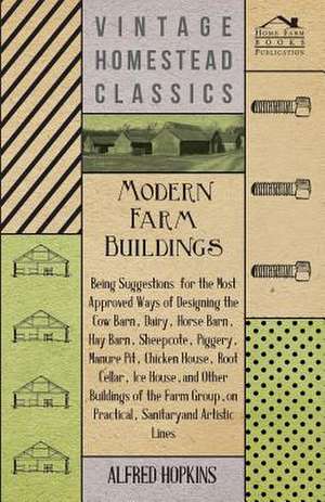 Modern Farm Buildings - Being Suggestions for the Most Approved Ways of Designing the Cow Barn, Dairy, Horse Barn, Hay Barn, Sheepcote, Piggery, Manure Pit, Chicken House, Root Cellar, Ice House, and Other Buildings of the Farm Group de Alfred Hopkins