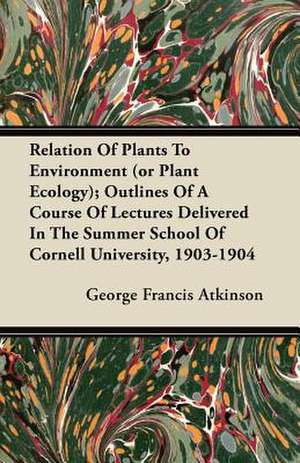 Relation Of Plants To Environment (or Plant Ecology); Outlines Of A Course Of Lectures Delivered In The Summer School Of Cornell University, 1903-1904 de George Francis Atkinson