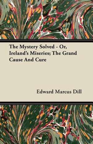 The Mystery Solved - Or, Ireland's Miseries; The Grand Cause And Cure de Edward Marcus Dill