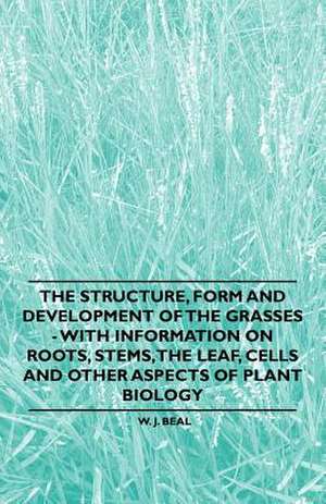 The Structure, Form and Development of the Grasses - With Information on Roots, Stems, the Leaf, Cells and Other Aspects of Plant Biology de W. J. Beal