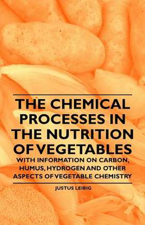 The Chemical Processes in the Nutrition of Vegetables - With Information on Carbon, Humus, Hydrogen and Other Aspects of Vegetable Chemistry de Justus Leibig