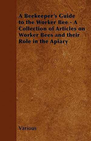 A Beekeeper's Guide to the Worker Bee - A Collection of Articles on Worker Bees and Their Role in the Apiary de Various