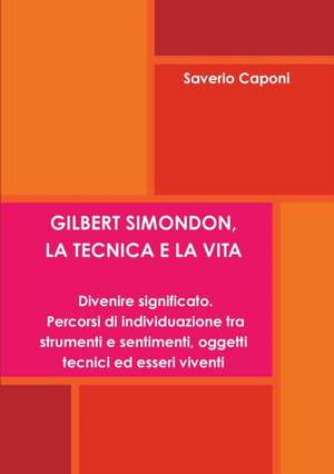 Gilbert Simondon, La Tecnica E La Vita. Divenire Significato: Percorsi Di Individuazione Tra Strumenti E Sentimenti, Oggetti Tecnici Ed Esseri Viventi de Saverio Caponi