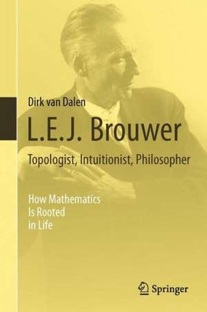 L.E.J. Brouwer – Topologist, Intuitionist, Philosopher: How Mathematics Is Rooted in Life de Dirk Van Dalen