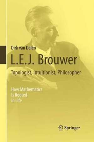 L.E.J. Brouwer – Topologist, Intuitionist, Philosopher: How Mathematics Is Rooted in Life de Dirk Van Dalen