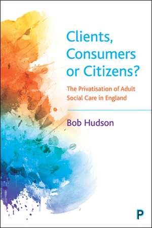 Clients, Consumers or Citizens? – The Privatisatio n of Adult Social Care in England de Bob Hudson