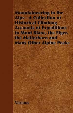 Mountaineering in the Alps - A Collection of Historical Climbing Accounts of Expeditions to Mont Blanc, the Eiger, the Matterhorn and Many Other Alpin de Various