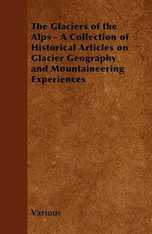 The Glaciers of the Alps - A Collection of Historical Articles on Glacier Geography and Mountaineering Experiences de Various