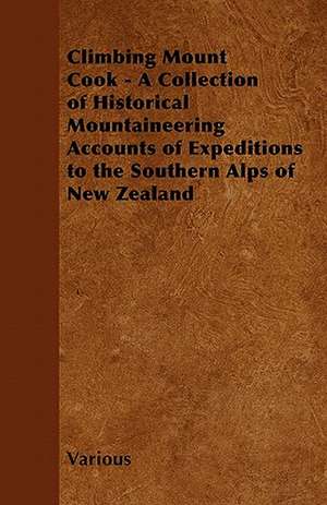 Climbing Mount Cook - A Collection of Historical Mountaineering Accounts of Expeditions to the Southern Alps of New Zealand de Various