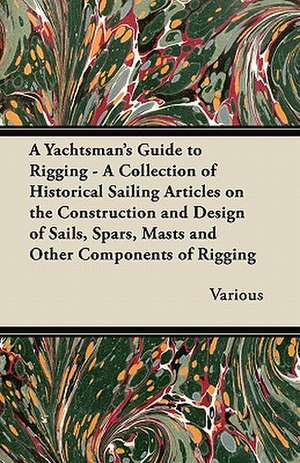 A Yachtsman's Guide to Rigging - A Collection of Historical Sailing Articles on the Construction and Design of Sails, Spars, Masts and Other Components of Rigging de Various