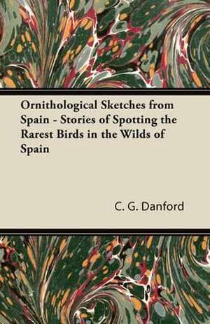 Ornithological Sketches from Spain - Stories of Spotting the Rarest Birds in the Wilds of Spain de C. G. Danford