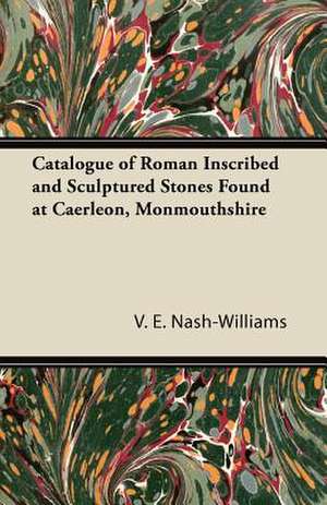 Catalogue of Roman Inscribed and Sculptured Stones Found at Caerleon, Monmouthshire de V. E. Nash-Williams