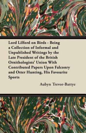 Lord Lilford on Birds - Being a Collection of Informal and Unpublished Writings by the Late President of the British Ornithologists' Union With Contributed Papers Upon Falconry and Otter Hunting, His Favourite Sports de Aubyn Trevor-Battye