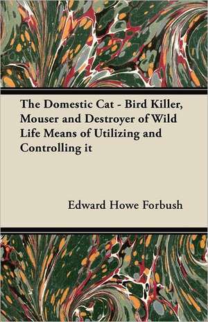 The Domestic Cat - Bird Killer, Mouser and Destroyer of Wild Life Means of Utilizing and Controlling it de Edward Howe Forbush