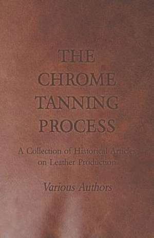 The Chrome Tanning Process - A Collection of Historical Articles on Leather Production de Various