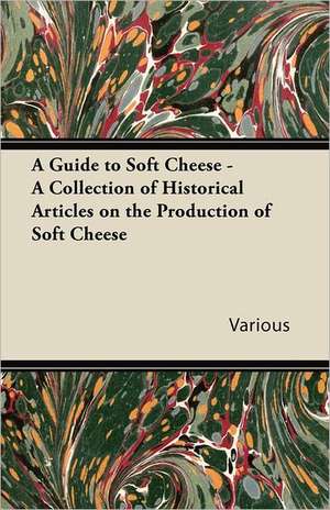 A Guide to Soft Cheese - A Collection of Historical Articles on the Production of Soft Cheese de Various